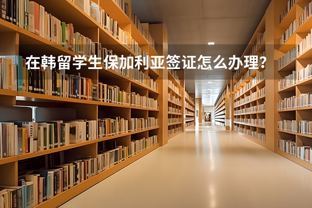 在韩留学生保加利亚签证怎么办理?