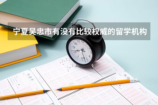 宁夏吴忠市有没有比较权威的留学机构? 宁夏留学